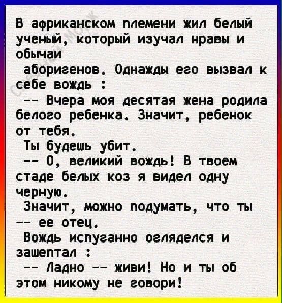 В африканском племени жил белый ученый который изучал нравы и обычаи аборигенов Однажды его вызвал к себе вождь Вчера моя десятая жена родила белого ребенка Значит ребенок от тебя Ты будешь убит О великий вождь В твоем стаде белых коз я видел одну черную Значит можно подумать что ты ее отец Вождь испуганно огляделся и зашептал Ладно живи Но и ты об этом никому не говори