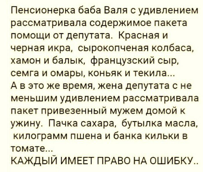Пенсионерка баба Валя с удивлением рассматривала содержимое пакета помощи от депутата Красная и черная икра сырокопченая колбаса хамон и балык французский сыр семга и омары коньяк и текила А в это же время жена депутата с не меньшим удивлением рассматривала пакет привезенный мужем домой к ужину Пачка сахара бутылка масла килограмм пшена и банка кильки в томате КАЖДЫЙ ИМЕЕТ ПРАВО НА ОШИБКУ