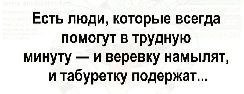Есть люди которые всегда помогут в трудную минуту и веревку намылят и табуретку подержат