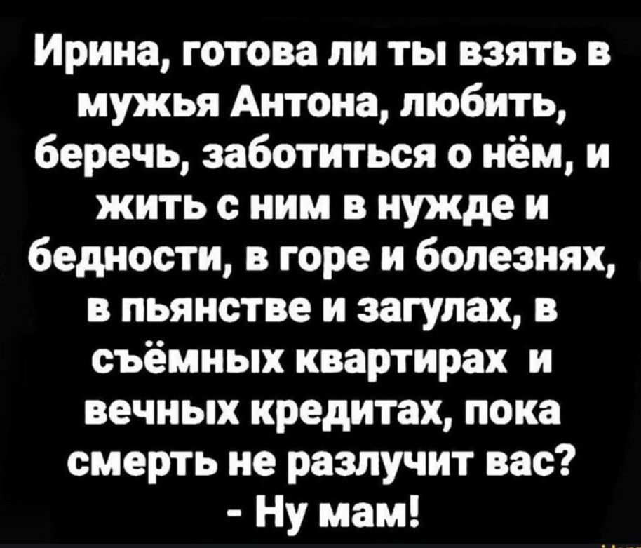 Ирина готова ли ты взять в мужья Антона любить беречь заботиться о нём и жить с ним в нужде и бедности в горе и болезнях в пьянстве и загулах в съёмных квартирах и вечных кредитах пока смерть не разлучит вас Ну мам