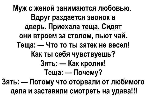 Муж женой занимаются любовью Вдруг раздается звонок в дверь Приехала теща Сидят они втроем за столом пьют чай Теща Что то ты зятек не весел Как ты себя чувствуешь Зять Как кролик Теща Почему Зять Потому что оторвали от любимого дела и заставили смотреть на удава