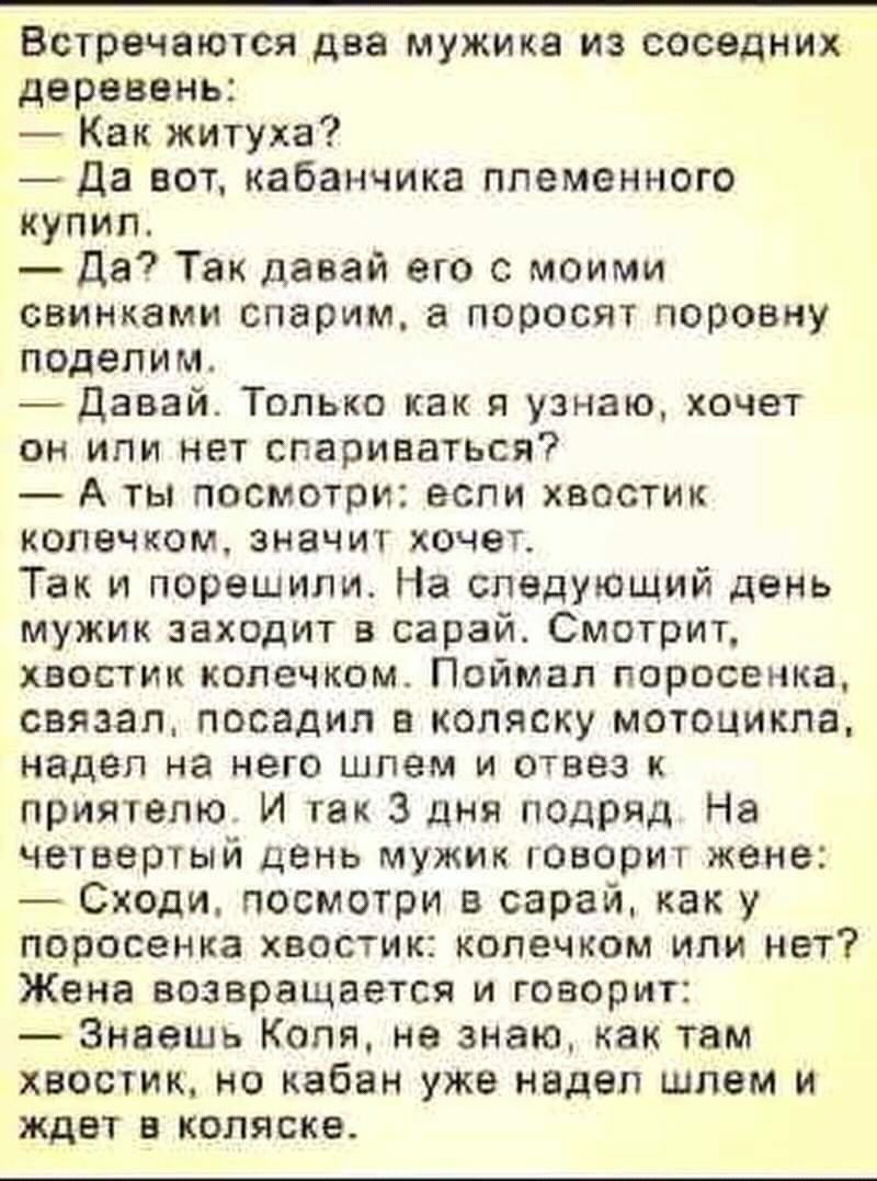 Встречаются два мужика из соседних деревень Как житуха Да вот кабанчика племенного купил Да Так давай его с моими свинками спарим а поросят поровну поделим Давай Только как я узнаю хочет он или нет спариваться А ты посмотри если хвостик колечком значит хочет Так и порешили На следующий день мужик заходит в сарай Смотрит хвостик колечком Поймал поросенка связал посадил а коляску мотоцикла надел на 