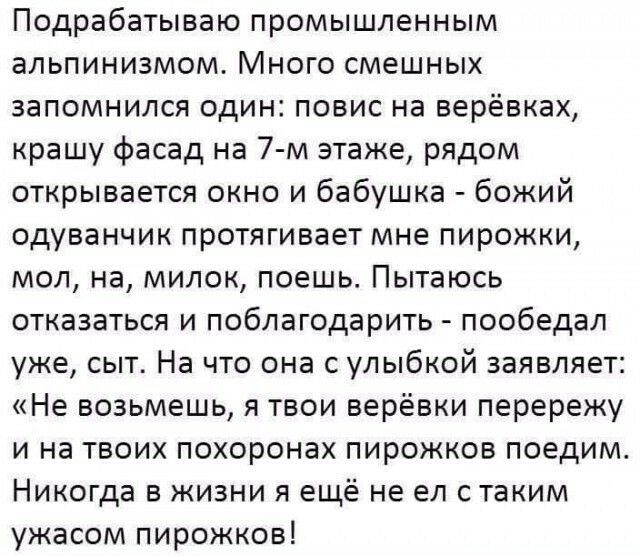 Подрабатываю промышленным альпинизмом Много смешных запомнился один повис на верёвках крашу фасад на 7 м этаже рядом открывается окно и бабушка божий одуванчик протягивает мне пирожки мол на милок поешь Пытаюсь отказаться и поблагодарить пообедал уже сыт На что она с улыбкой заявляет Не возьмешь я твои верёвки перережу и на твоих похоронах пирожков поедим Никогда в жизни я ещё не ел с таким ужасом