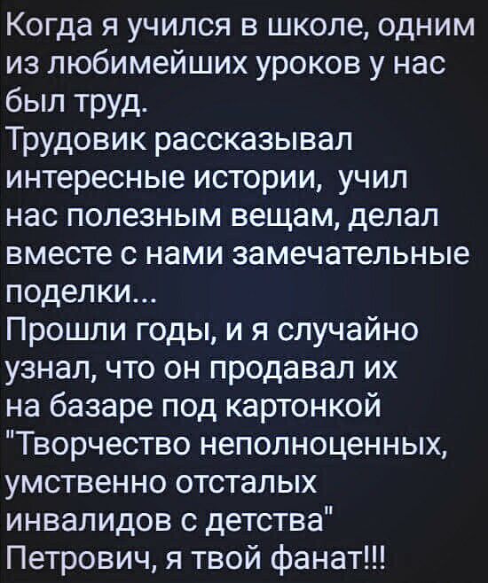 Когда я учился в школе одним из любимейших уроков у нас был труд Трудовик рассказывал интересные истории учил нас полезным вещам делал вместе с нами замечательные поделки Прошли годы и я случайно узнал что он продавал их на базаре под картонкой Творчество неполноценных умственно отсталых инвалидов с детства Петрович я твой фанат