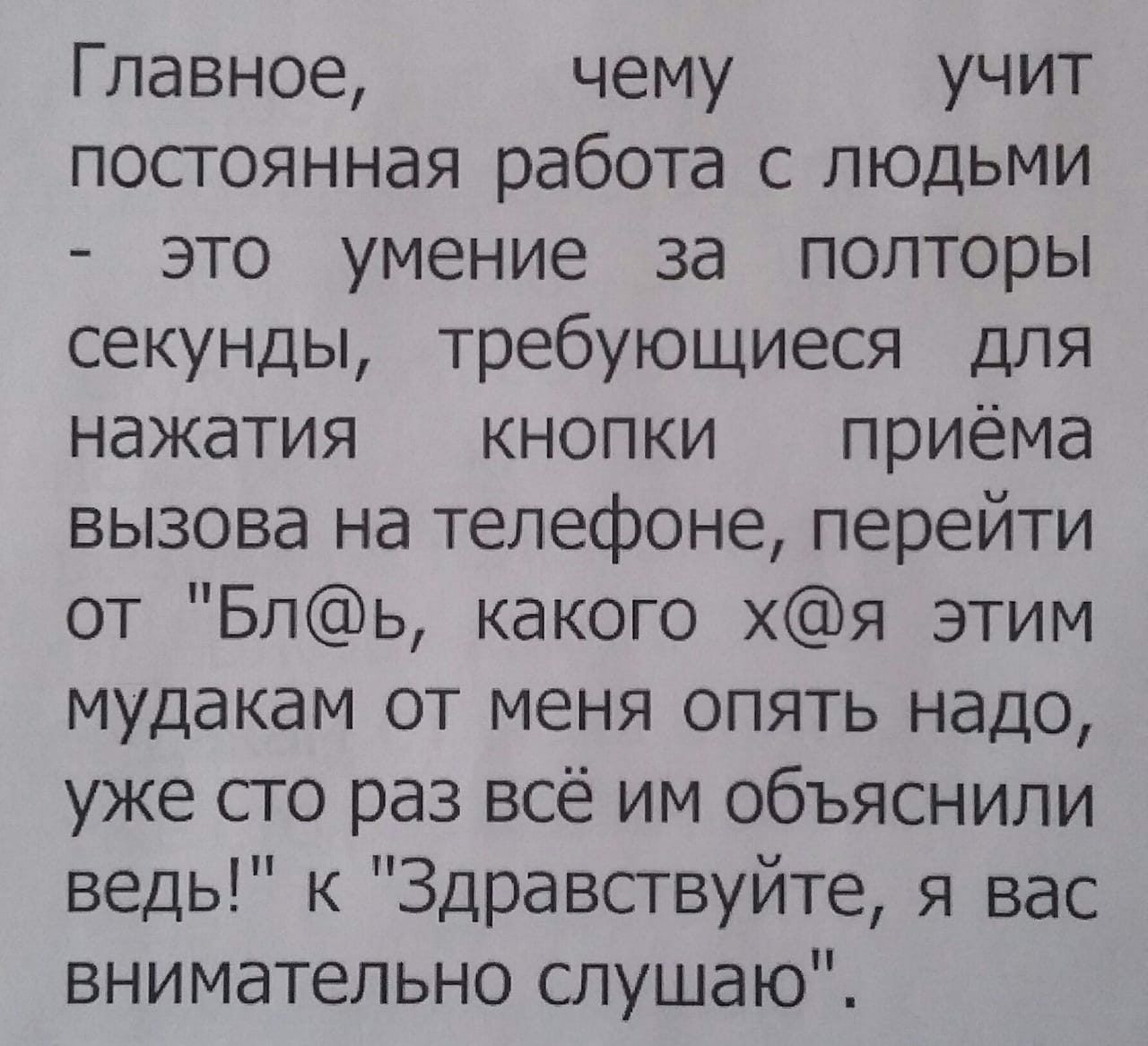 Главное чему учит постоянная работа с людьми это умение за полторы секунды требующиеся для нажатия кнопки приёма вызова на телефоне перейти от Бль какого хя этим мудакам от меня опять надо уже сто раз всё им объяснили ведь к Здравствуйте я вас внимательно слушаю