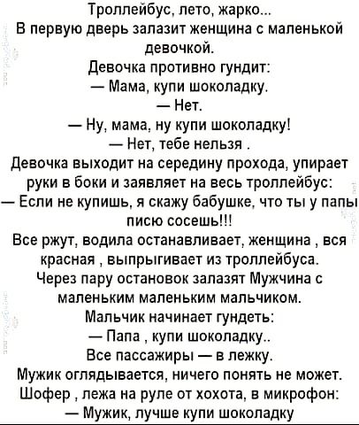 Троппейбус пото жарко в первую дверь запазит женщина с маленькой девочкой девочка противна гундит Мама купи шоколадку Нет Ну мама ну купи шоколадку Нет тебе нельзя Девочка выходит на середину прохода упирает руки в боки и заявляет на весь троллейбус Если не купишь я скажу бабушке что ты у папы писю сосешь Все ржут водила останавливает женщина вся красная выпрыгивает из троллейбуса Через пару остан