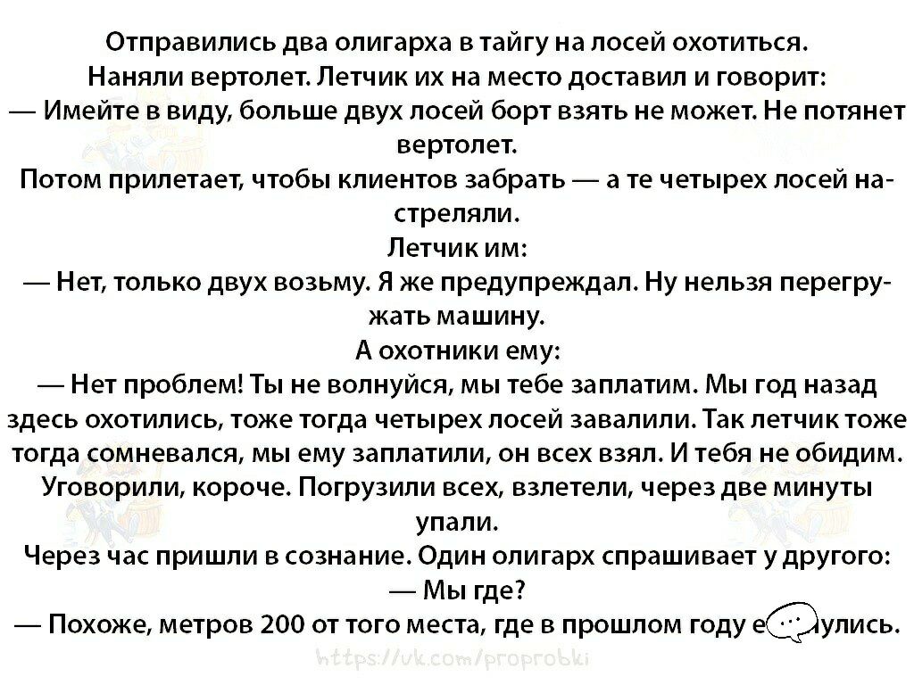 Отправились два олигарха в тайгу на лосей охотиться Наняли вертолет Летчик их на место доставил и говорит Имейте в виду больше двух лосей борт взять не может Не потянет вертолет Потом прилетает чтобы клиентов забрать а те четырех лосей на стреляли Летчик им Нет только двух возьму Я же предупреждал Ну нельзя перегру жать машину А охотники ему Нет проблем Ты не волнуйся мы тебе заплатим Мы год назад