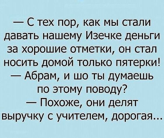 С тех пор как мы стали давать нашему Изечке деньги за хорошие отметки он стал носить домой только пятерки Абрам и шо ты думаешь по этому поводу Похоже они делят выручку с учителем дорогая