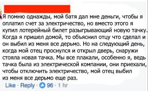 ЕЯ помню однажды мой батя дал мне деньги чтобы я оплатил счет за электричество но вместо этого я купил лотерейный билет разыгрывэЮЩИй новую тачку Когда я пришел домой то объяснил отцу что сделал и он выбил из меня все дерьмо Но на следующий день когда мой отец проснулся и открыл дверь снаружи стояла новая тачка Мы все плакали особенно я ведь тачка была из электрической компании они приехали чтобы 