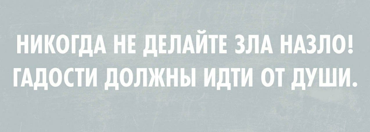 НИКОГДА НЕ ДЕЛАЙТЕ ЗЛА НАЗЛО ГАДОСТИ ДОЛЖНЫ ИДТИ ОТ ДУШИ