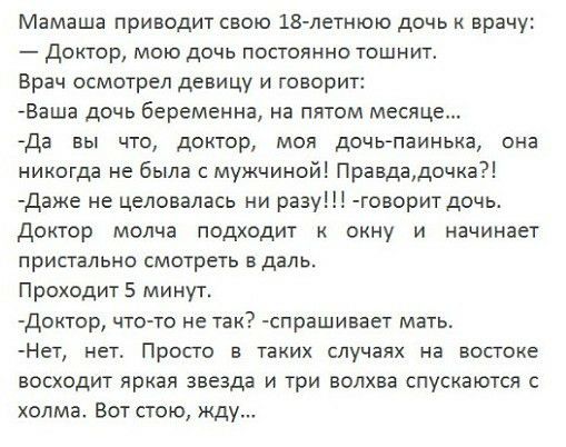 Мамаша приводит свою 18 летнюю дочь к врачу диктор мою дочь постоянно тошнит Врач осмотрел девицу и говорит Ваша дочь беременна на пятом месяце Да вы что доктор моя дочкгпаинька она никогда не была с мужчиной Правдадочка Даже не целовалась ни разу говоритдочь Доктор молча подходит к окну и начинает пристально смотреть в даль Проходит 5 минут доктор чтото не так спрашивает мать Нет нет Просто в так