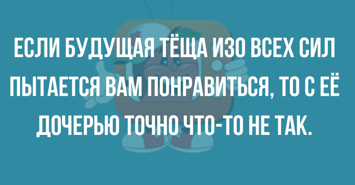 ЕСЛИ БУДУЩАЯ ТЁЩА ИЗО ВСЕХ СИЛ ПЫТАЕТВЯ ВАМ ПОНРАВИТЬСЯ ТО В ЕЁ ДПЧЕРЬЮ ТОЧНО ЧТО ТО НЕ ТАК
