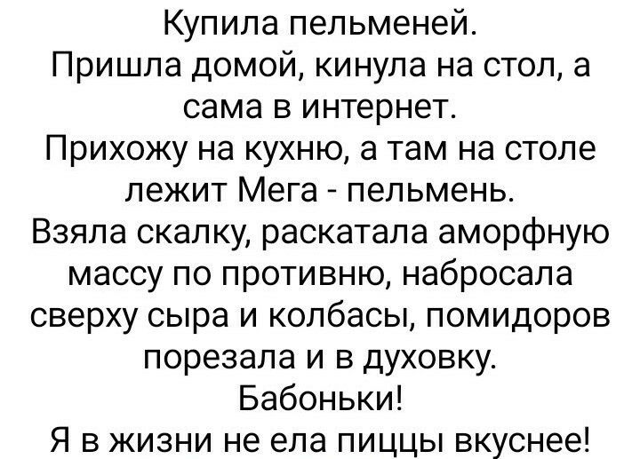 Купила пельменей Пришла домой кинула на стол а сама в интернет Прихожу на кухню а там на столе лежит Мега пельмень Взяла скалку раскатала аморфную массу по противню набросала сверху сыра и колбасы помидоров порезала и в духовку Бабоньки Я в жизни не ела пиццы вкуснее