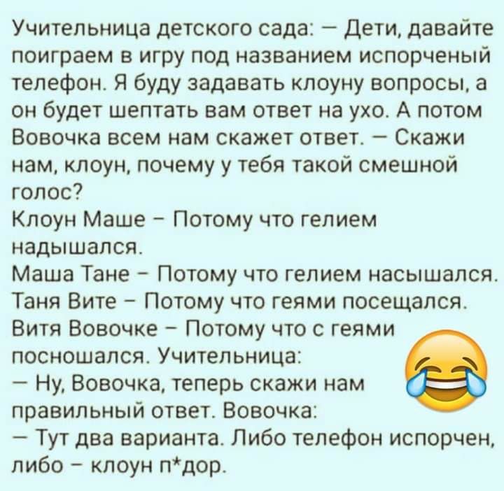 Учительница детского сада Дети давайте поиграем в игру под названием испорченый телефон Я буду задавать клоуну вопросы а он будет шептать вам ответ на ухо А потом Вовочка всем нам скажет ответ Скажи нам клоун почему у тебя такой смешной голос Клоун Маше Потому что гелием надышалсят Маша Тане Потому что гелием насышапся Таня Вите Потому что геями посещался Витя Вовочке Потому что с геями посношался
