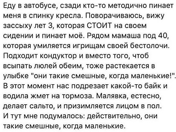 Еду в автобусе сзади кто то методично пинает меня в спинку кресла Поворачиваюсь вижу зассыху лет 3 которая СТОИТ на своем сидении и пинает моё Рядом мамаша под 40 которая умиляется игрищам своей бестолочи Подходит кондуктор и вместо того чтоб всыпать люлей обеим тоже растекается в улыбке они такие смешные когда маленькие В этот момент нас подрезает какойто байк и водила жмет на тормоза Малявка ест