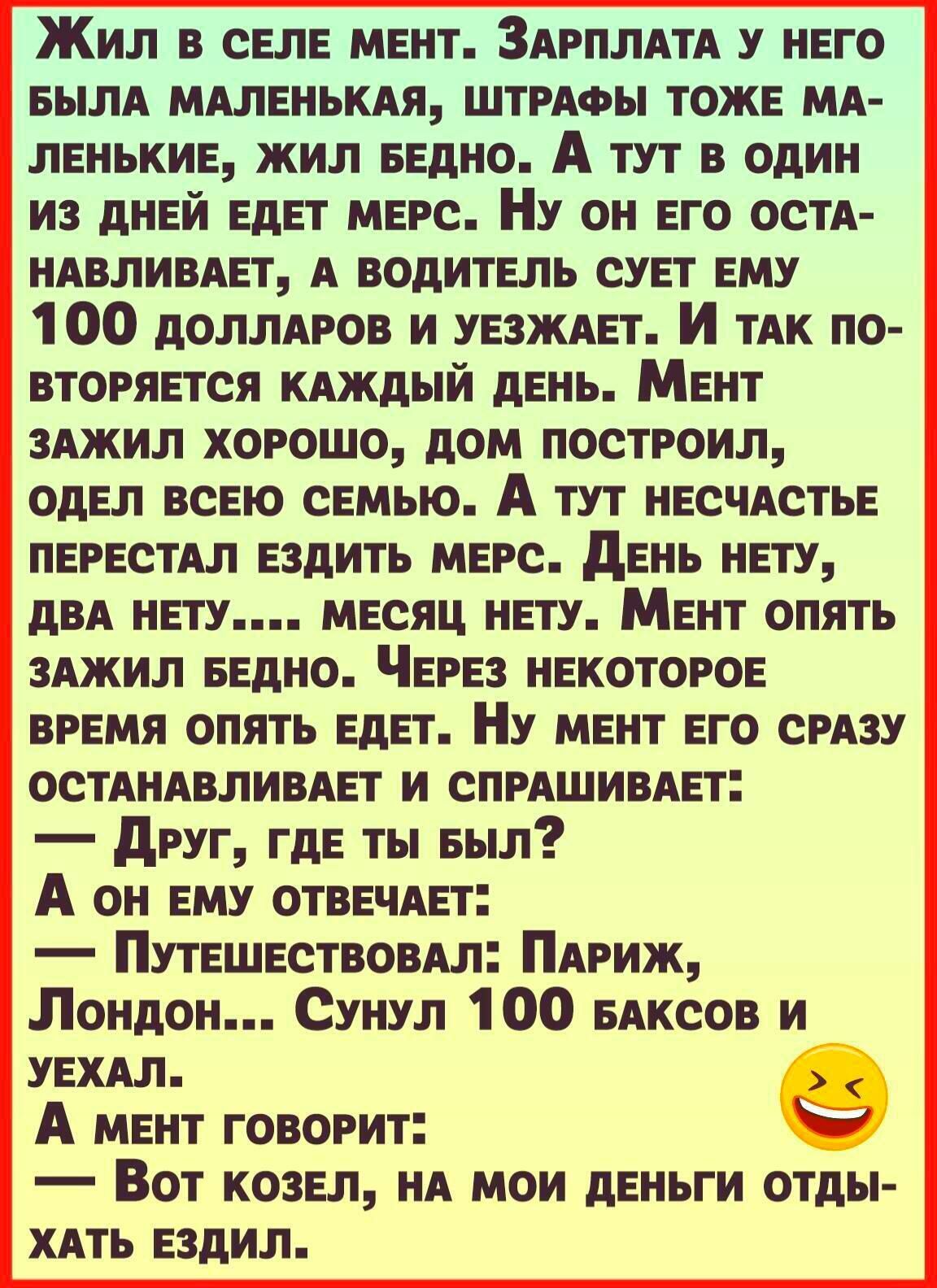 Жил в селе мент ЗАРПЛАТА у него БылА МАленЬКАя ШТРАФЫ тоже МА ленькие жил ведно А тут в один из дней едет МЕРС НУ он его осТА НАвлИВАет А водитель сует ему 1 00 доллАРов и УЕЗЖАЕТ И ТАК по ВТОРЯЕТСЯ КАЖДЫЙ день Мент 3Ажил хорошо дом построил одел всею семью А тут несчАстье ПЕРЕСТАЛ ездить МЕРс день нету дВА нету месяц нету Мент опять 3Ажил БЕдНО ЧЕРез некоторое ВРЕМЯ опять едет Ну мент его СРАЗУ О