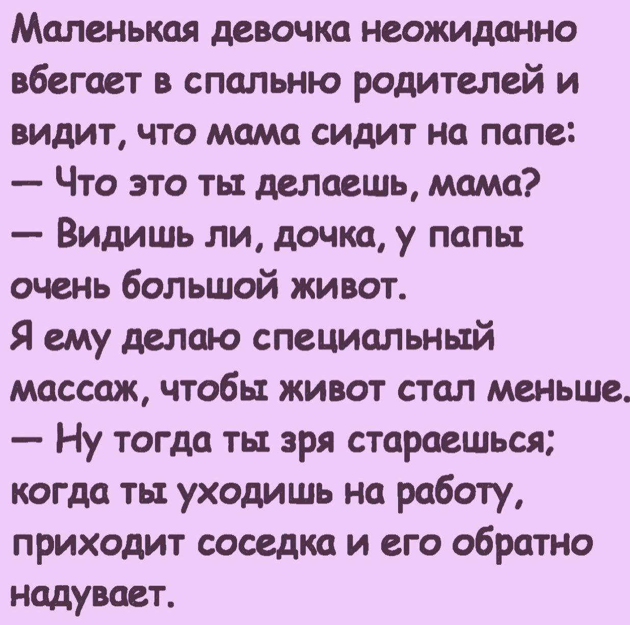 Маленькая девочка неожиданно вбегает в спальню родителей и видит что мама сидит на папе Что это ть делаешь мама Видишь ли дочка у папьт очень большой живот Я ему делаю специальный массаж чтобы живот стал меньше Ну тогда ть зря стараешься когда тьт уходишь на работу приходит соседка и его обратно надувает