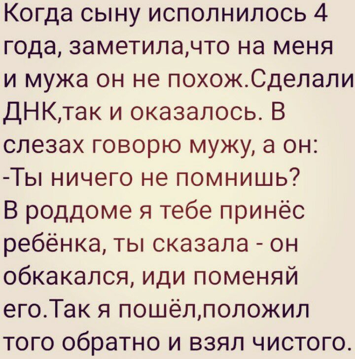 Когда сыну исполнилось 4 года заметилачто на меня и мужа он не похожСделали ДНКтак и оказалось В слезах говорю мужу а он Ты ничего не помнишь В роддоме я тебе принёс ребёнка ты сказала он обкакался иди поменяй егоТак я пошёлположил того обратно и взял чистого