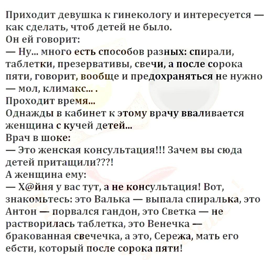 Приходит девушка к гинекологу и интересуется как сделать чтоб детей не было Он ей говорит Ну много есть способов разных спирали таблетки презервативы свечи а после сорока пяти говорит вообще и предохраняться не нужно мол климакс Проходит время Однажды в кабинет к этому врачу вваливается женщина с кучей детей Врач в шоке Это женская консультация Зачем вы сюда детей притащили А женщина ему Хйня у ва