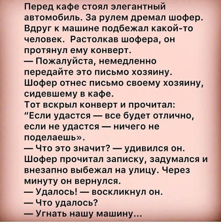 Перед кафе стоял элегантный автомобиль За рулем дремал шофер Вдруг к машине подбежал какой то человек Растолкав шофера он протянул ему конверт Пожалуйста немедленно передайте это письмо хозяину Шофер отнес письмо своему хозяину сидевшему в кафе Тот вскрыл конверт и прочитал Если удастся все будет отлично если не удастся ничего не поделаешь Что это значит удивился он Шофер прочитал записку задумалс