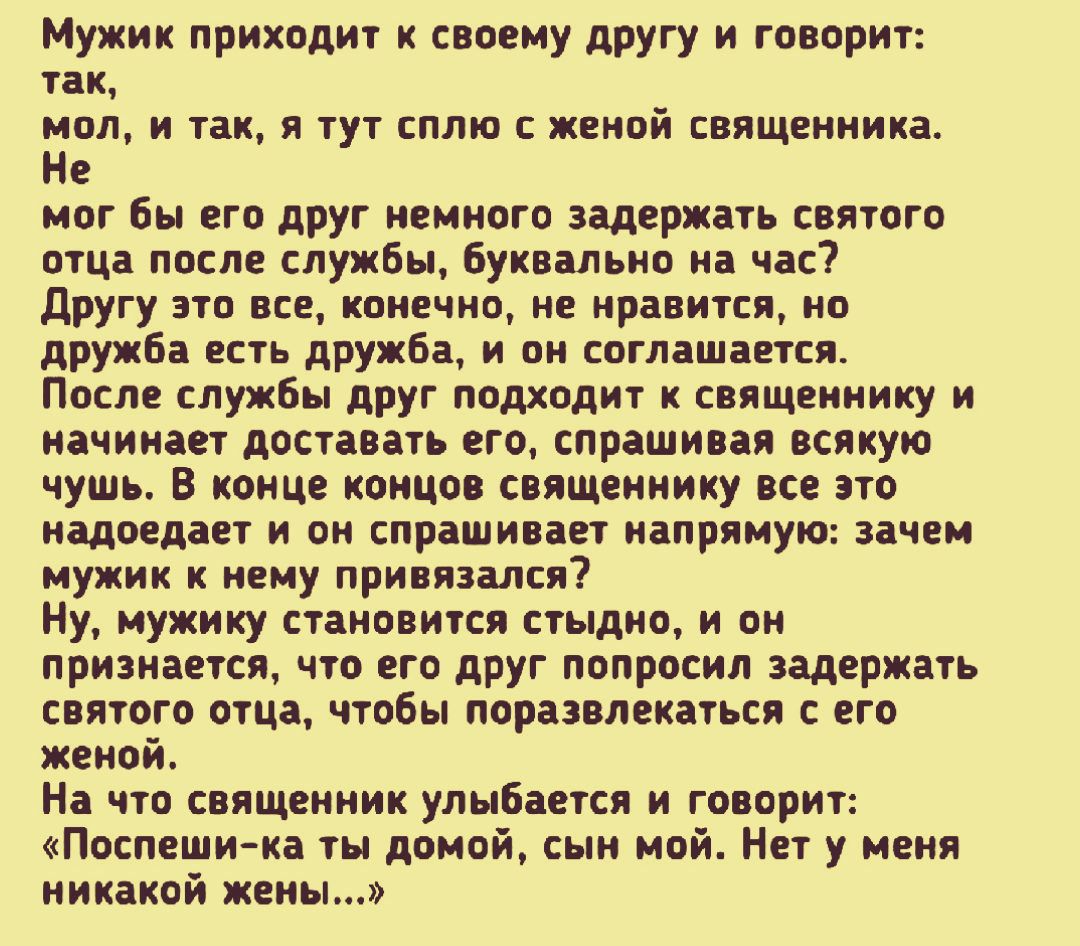 Мужик приходит к своему другу и говорит так мол и так я тут сплю с женой священника Не мог бы его друг немного задержать святого отца после службы буквально на час другу это все конечно не нравится но дружба есть дружба и он соглашается После службы друг подходит к священнику и начинает доставать его спрашивая всякую чушь В конце концов священнику все это надоедает и он спрашивает напрямую зачем м
