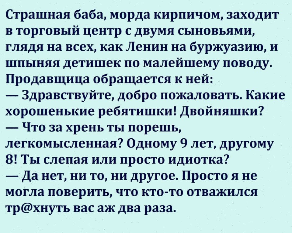 Страшная баба морда кирпичом заходит в торговый центр с двумя сыновьями глядя на всех как Ленин на буржуазию и шпыняя детишек по малейшему поводу Продавщица обращается к ней Здравствуйте добро пожаловать Какие хорошенькие ребятишки Двойняшки Что за хрень ты порешь легкомысленная Одному 9 лет другому 8 Ты слепая или просто идиотка Да нет ни то ни другое Просто я не могла поверить что кто то отважил