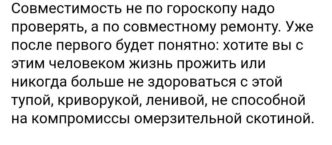 Совместимость не по гороскопу надо проверять а по совместному ремонту Уже после первого будет понятно хотите вы с этим человеком жизнь прожить или никогда больше не здороваться с этой тупой криворукой ленивой не способной на компромиссы омерзительной скотиной
