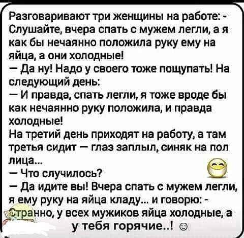 Разговаривают три женщины на работе Слушайте вчера спать с мужем легли а я как бы нечаянно положила руку ему на яйца в они холодные да ну Надо у своего тоже пощупать На следующий день И правда спать лети я тоже вроде бы как нечаянно руку положила и правда холодные На третий день приходят на работу а там третья сидит глаз заплыл синяк на пол лица Что случилось да идите вы Вчера спать с мужем легли 