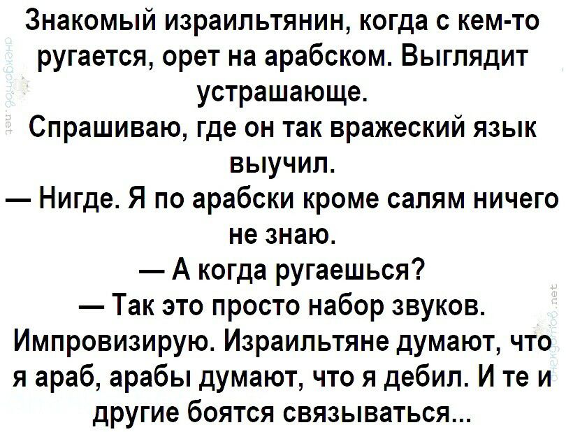 Знакомый израильтянин когда с кем то ругается орет на арабском Выглядит устрашающе Спрашиваю где он так вражеский язык выучил Нигде Я по арабски кроме салям ничего не знаю А когда ругаешься Так это просто набор звуков Импровизирую Израильтяне думают что я араб арабы думают что я дебил И те и другие боятся связываться