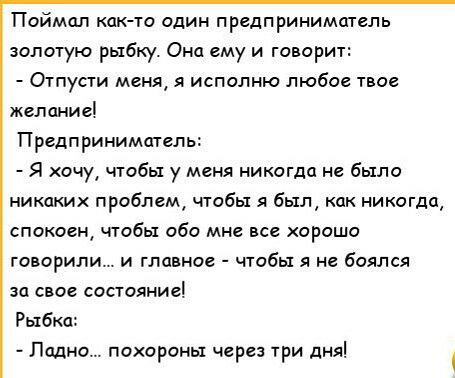 Поймал как то один предприниматель золотую рыбку Она ему и говорит Огпуаи меня я исполню любое твое желание Предприниматель Я хочу чтобы у меня никогда не было никаких проблем чтобы я был как никогда спокоен чтобы обо мне все хорошо говорили и главное чтобы я не боялся за свое состояние Рыбка Ладно похороны через три дня