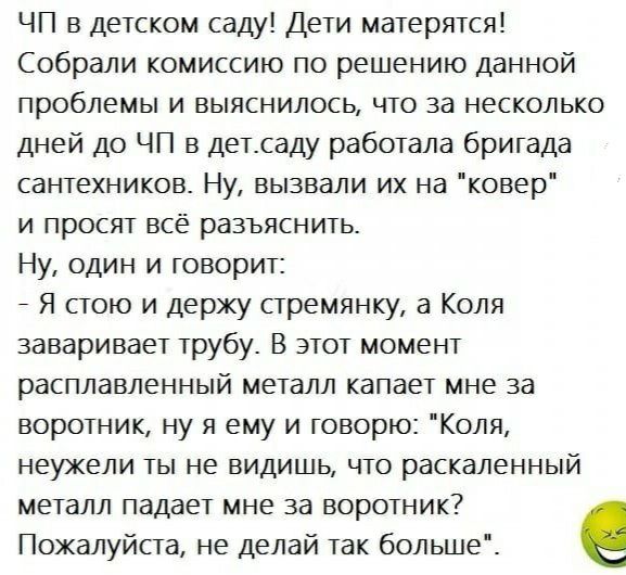 ЧП в детском саду Дети матерятся Собрали комиссию по решению данной проблемы и выяснилось что за несколько дней до ЧП в детсаду работала бригада сантехников Ну вызвали их на ковер и просят всё разъяснить Ну один и говорит Я стою и держу стремянку а Коля заваривает трубу В этот момент расплавленный металл капает мне за воротник ну я ему и говорю Коля неужели ты не видишь что раскаленный металл пада
