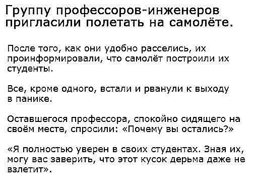 Группу профессоровинженеров пригласили полетать на самолёте После того как они удобно расселись их проинформировали что самолёт посгроипи их студенты Все кроме одного встали и рванули к выходу в панике Оставшегося профессора спокойно сидящего на своём месте спросили Почему вы остались Я полносгыо уверен в своих студентах Зная их могу ввс заверить что этот кусок дерьма даже не взлетит