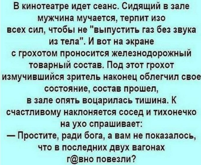 В кинотеатре идет сеанс Сидящий в зале мужчина мучается терпит изо всех сил чтобы не выпустить газ без звука из тела И вот на экране с грохотом проносится железнодорожный товарный состав Под этот грохот измучившийся зритель наконец облегчил свое состояние состав прошел в зале опять воцарилась тишина К счастливому наклоняется сосед и тихонечко на ухо спрашивает Простите ради бога а вам не показалос