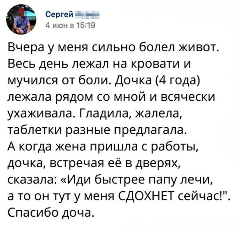 Сергей 11 июн 8 1519 Вчера у меня сильно болел живот Весь день лежал на кровати и мучился от боли Дочка 4 года лежала рядом со мной и всячески ухаживала Гладила жалела таблетки разные предлагала А когда жена пришла с работы дочка встречая её в дверях сказала Иди быстрее папу лечи а то он тут у меня СДОХНЕТ сейчас Спасибо доча