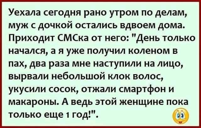 Уехала сегодня рано утром по делам муж с дочкой остались вдвоем дома Приходит СМСка от него День только начался а я уже получил коленом в пах два раза мне наступили на лицо вырвали небольшой клок волос укусили сосок отжали смартфон и макароны А ведь этой женщине пока только еще 1 год