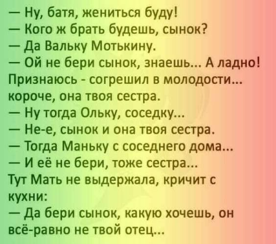 Ну батя жениться буду Кого ж брать будешь сынок да Вальку Мотькину Ой не бери сынок знаешь Аладно Признаюсь согрешил в молодости короче она твоя сестра Ну тогда Ольку соседку Нее сынок и она твоя сестра Тогда Маньку с соседнего дома И её не бери тоже сестра Тут Мать не выдержала кричит с кухни Да бери сынок какую хочешь он всёравно не твой отец