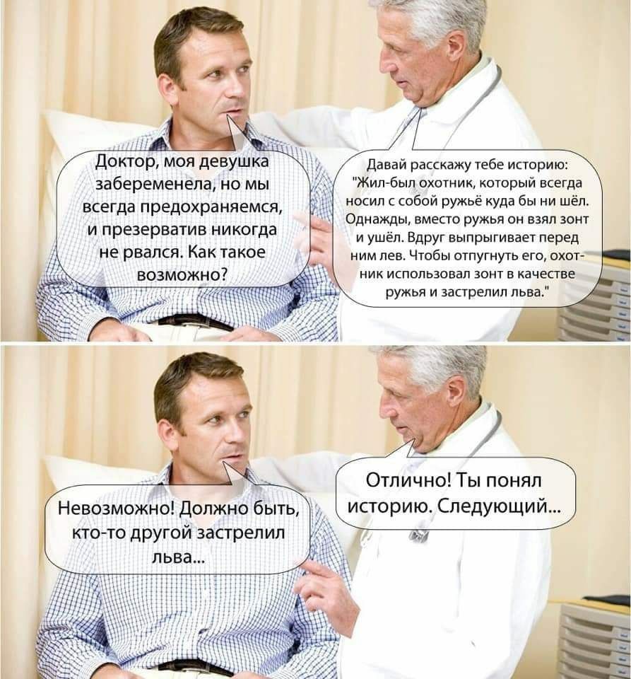 доктор МОЯ девушка забеременела НО МЫ всегда предохраняемся и презерватив никогда не рвался Как такое возможно Невозможно Должно быть ктото другой застрелил льва Отлично Ты понял историю Следующий Давай расскажу тебе историю Жил был охотник который всегда носил с собой ружьё куда бы ни шёп Однажды вместо ружья он взял зонт и ушёл Вдруг выпрыгивает перед ним лев Чтобы отпугнуть его охот ник использ