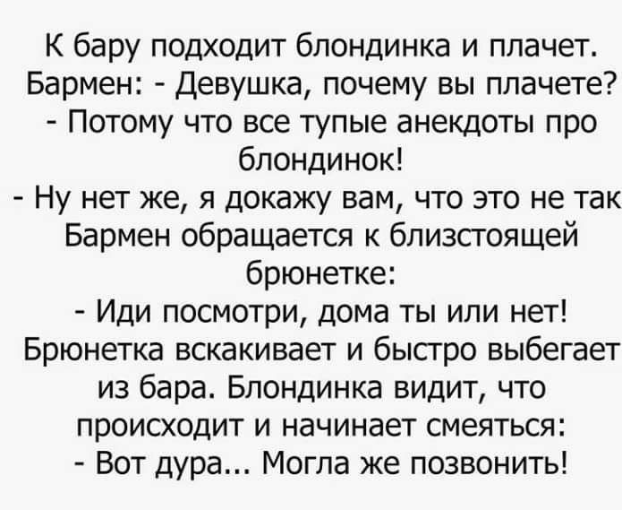 К бару подходит блондинка и плачет Бармен Девушка почему вы плачете Потому что все тупые анекдоты про блондинок Ну нет же я докажу вам что это не так Бармен обращается к бпизсгоящей брюнетке Иди посмотри дома ты или нет Брюнетка вскакивает и бысгро выбегает из бара Блондинка видит что происходит и начинает смеяться Вот дура Могла же позвонить