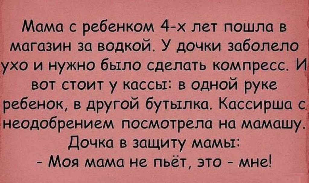 ! Мама с ребенком 4х лет пошла в  магазин за водкой. У дочки заболело  ухо и нужно было сделать компресс. И вот стоит у кассы: в одной руке  ребенок, в другой бутылка. Кассирша с неодобрением посмотрела на мамашу дочка в защиту мамы: .  Моя мама не. Пьёт, это  мне!