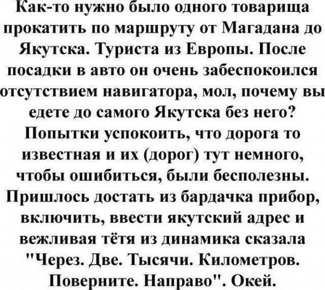Както нужно было одного товарища прокатить по маршруту от магадана до якутска. Туриста из европы. После посадки в авто он очень забеспокоился отсутствием навигатора, мол, почему вы едете до самого якутска без него? Попытки успокоить, что дорога то известная и их дорог тут немного, чтобы ошибиться, были бесполезны. Пришлось достать из бардачка прибор, включить, ввести якутский адрес и вежливая тётя из динамика сказала 