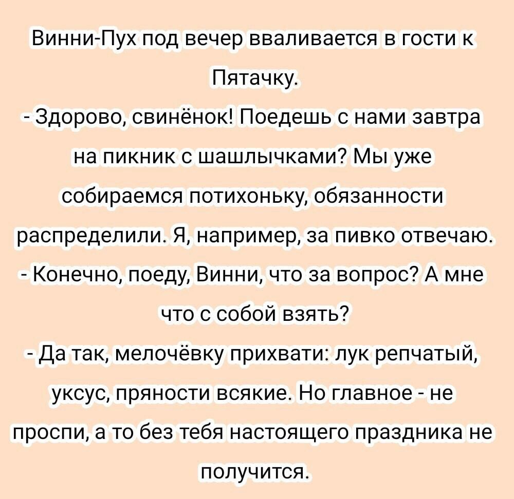 Винни Пух под вечер вваливается в гости к Пятачку Здорово свинёнок Поедешь с нами завтра на пикник с шашлычками Мы уже собираемся потихоньку обязанности распределили Я например за пивко отвечаю Конечно поеду Винни что за вопрос А мне что с собой взять Да так мелочёвку прихвати лук репчатый уксус пряности всякие Но главное не проспи а то без тебя настоящего праздника не ПОЛУЧИТСЯ