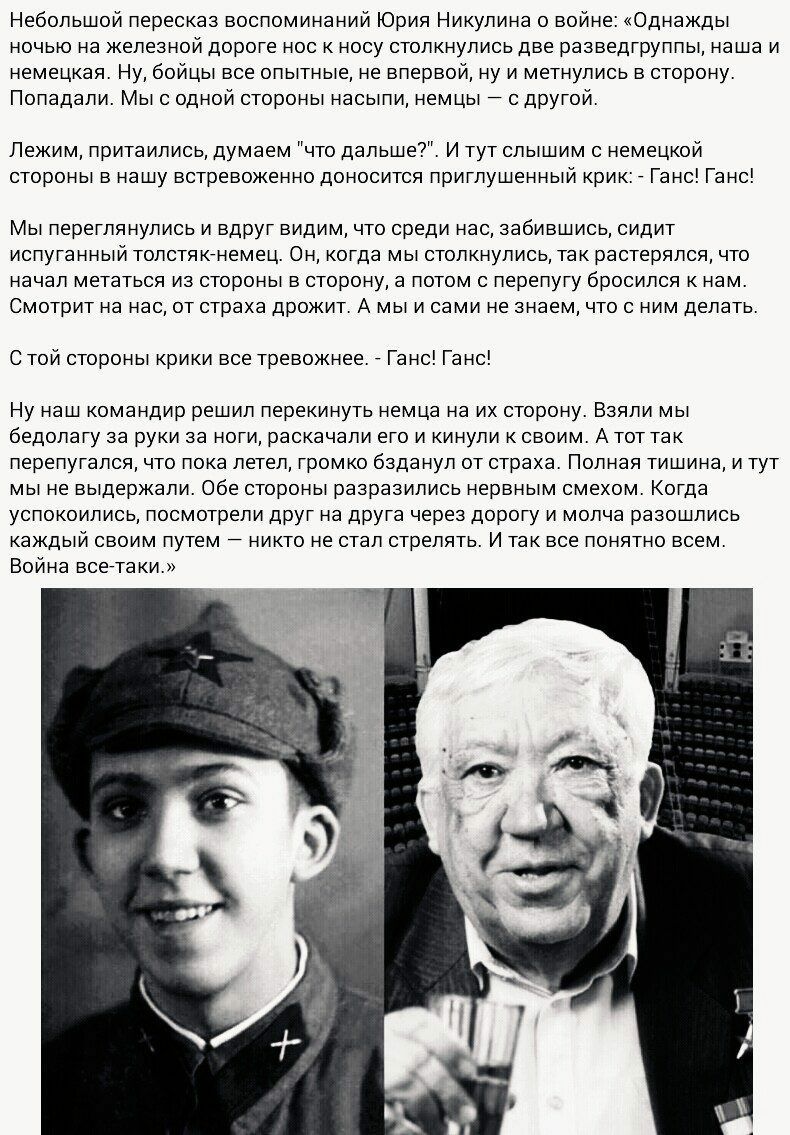Небольшой пересказ воспоминаний Юрия Никулина о войне Однажды ночью на железной дороге нос к носу столкнулись две разведгруппы наша и немецкая Ну бойцы все опытные не впервой ну и метнулись в сторону Попадали Мыс одной стороны насыпи немцы с другой Лежим притаились думаем что дальше И тут слышим с немецкой стороны в нашу встревоженно доносится приглушенный крик _ Ганс Ганс Мы переглянулись и вдруг