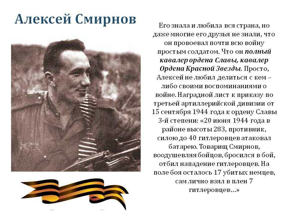 Алексей смирнов его знала и любила вся страна, но даже многие его друзья не знали, что он провоевал почти всю войну простым солдатом. Что он полный кавалер ордена славы, кавалер ордена красной звезды. Просто, алексей не любил делиться с кем  либо своими воспоминаниями о войне. Наградной лист к приказу по третьей артиллерийской дивизии от 15 сентября 1944 года к ордену славы зй степени: «20 июня 1944 года в районе высоты 283, противник, силою до 40 гитлеровцев атаковал батарею. Товарищ смирнов, воодушевляя бойцов, бросился в бой, отбил нападение гитлеровцев. На поле боя осталось 17 убитых немцев, сам лично взял в плен 7 гитлеровцев...»