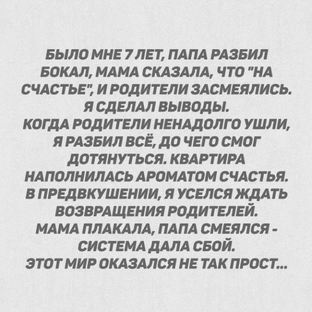 БЫЛО мне 7лет пАпА РАЗБИЛ БОКАЛ МАМА СКАЗАЛА что НА счАстьет и родители зАсмеялись я сделм выводы когдА родители неНАдолго ушли я РАзеил все до чего смог дотянуться КВАРТИРА НАПОЛНИЛАСЬ АроМАтоМ сЧАстья в предвкушении я уселся жмть возврАщения родителей МАМА ПЛАКАЛА ПАПА смеялся СИСТЕМА дАлА свой этот мир оКАзмся не тАк прост