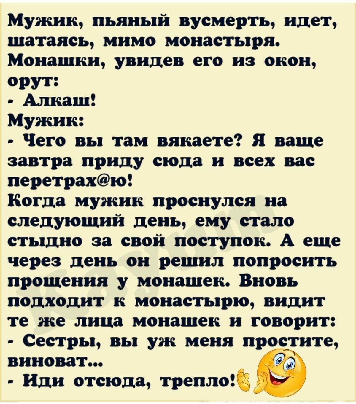 Мужик пьяный вусмерть идет шатаясь мимо монастыря Монашки увидев его из окон орут Алкаш Мужик Чего вы там вякаете Я ваще завтра приду сюда и всех вас перетрахю Когда мужик проснулся на следующий день ему стало стыдно за свой поступок А еще через день он решил попросить прощения у монашек Вновь подходит к монастырю видит те же лица монашек и говорит Сестры вы уж меня простите виноват дд Иди отсюда 