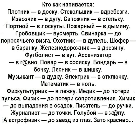 Кто как напивается Плотник в доску Стекольщик вдребезги Извозчик в дугу Сапожник в стельку Портной в лоскуты Пожарный в дымину Гробовщик вусмерть Свинарка до поросячьего визга Охотник в дупепь Шофер в баранку Железнодорожник в дрезину Футболист в аут Ассенизатор в гвно Повар в сосиску Бондарь в бочку Лесник в шишку Музыкант в дудку Электрик в отключку Математик в ноль Физкультурник в пежку Медик д