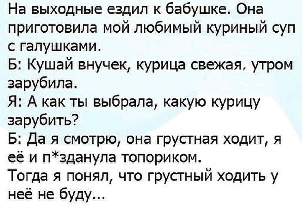 На выходные ездил к бабушке. Она приготовила мой любимый куриный суп с галушками. Б: кушай внучек, курица свежая, утром зарубила. Я: а как ты выбрала, какую курицу зарубить? Б: да я смотрю, она грустная ходит, я её и пзданула топориком. Тогда я понял, что грустный ходить у неё не буду...