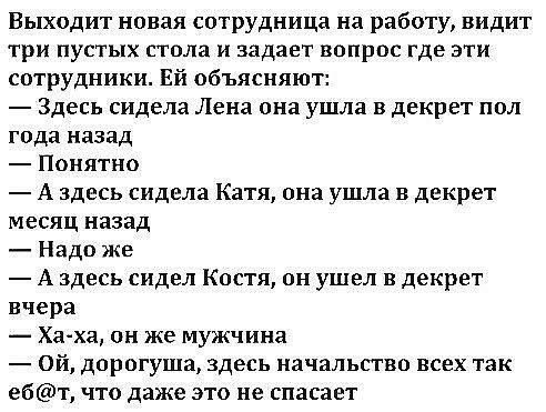 Выходит новая сотрудница на работу видит три пустых стола и задает вопрос где эти сотрудники Ей объясняют Здесь сидела Лена она ушла в декрет пол года назад Понятно А здесь сидела Катя она ушла в декрет месяц назад Надо же А здесь сидел Костя он ушел в декрет вчера Хаха он же мужчина ой дорогуща здесь начальство всех так ебт что даже это не спасает