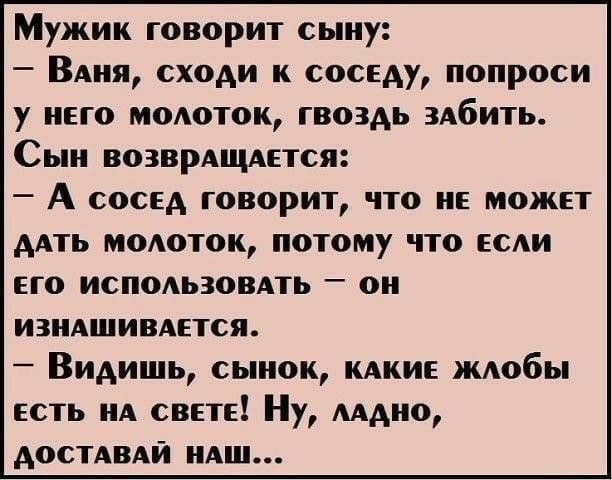 Мужик говорит сыну ВАня сходи к соседу попроси у него модоток гвоздь здбить Сын возврАщдется А сосед говорит что не может дАть молоток потому что если его исподьзовдть он изнАшивАется Видишь сынок КАКИЕ ждобы есть А свете Ну мдно доспвдй НАШ