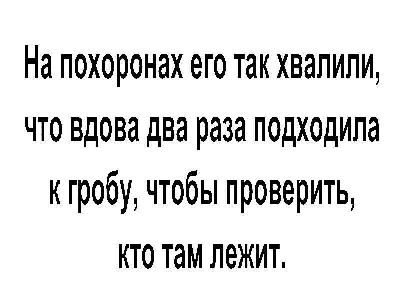 На похоронах его так хвалили что вдова два раза подходила к гробу чтобы проверить кто там лежит